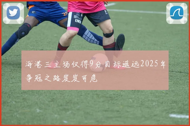 海港三主场仅得9分目标遥远2025年争冠之路岌岌可危