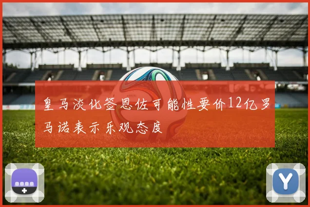 皇马淡化签恩佐可能性要价12亿罗马诺表示乐观态度