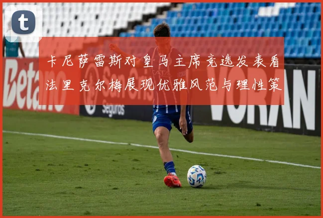 卡尼萨雷斯对皇马主席竞选发表看法里克尔梅展现优雅风范与理性策略