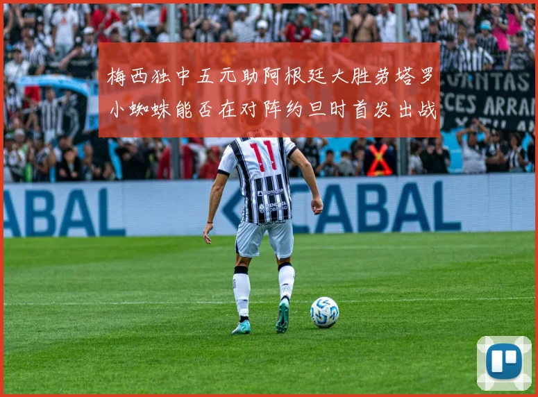 梅西独中五元助阿根廷大胜劳塔罗小蜘蛛能否在对阵约旦时首发出战