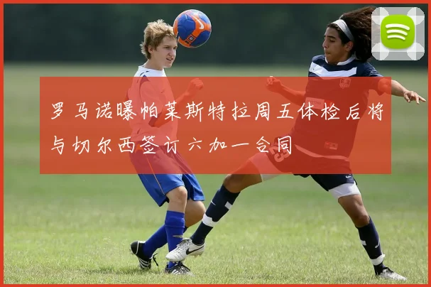 罗马诺曝帕莱斯特拉周五体检后将与切尔西签订六加一合同