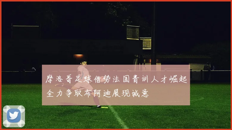 摩洛哥足球借势法国青训人才崛起全力争取布阿迪展现诚意