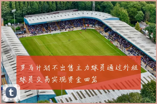 罗马计划不出售主力球员通过外租球员交易实现资金回笼