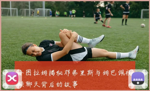小图拉姆揭秘邓弗里斯与姆巴佩视频聊天背后的故事