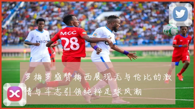 罗梅罗盛赞梅西展现无与伦比的激情与斗志引领纯粹足球风潮