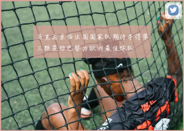 马克龙亲临法国国家队期待夺得第三颗星称巴黎为欧洲最佳球队