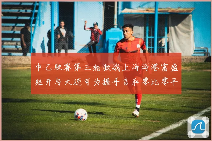 中乙联赛第三轮激战上海海港富盛经开与大连可为握手言和零比零平局