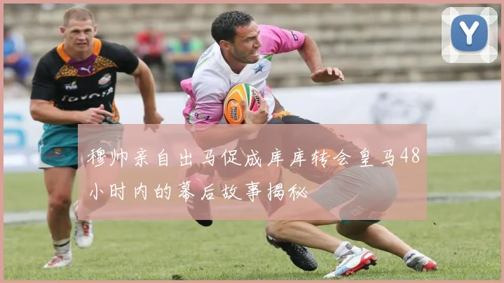 穆帅亲自出马促成库库转会皇马48小时内的幕后故事揭秘