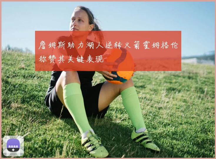 詹姆斯助力湖人逆转火箭霍姆格伦称赞其关键表现
