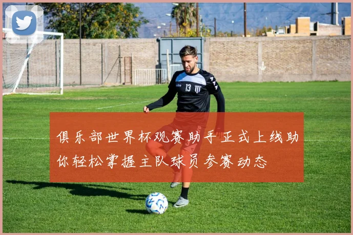 俱乐部世界杯观赛助手正式上线助你轻松掌握主队球员参赛动态