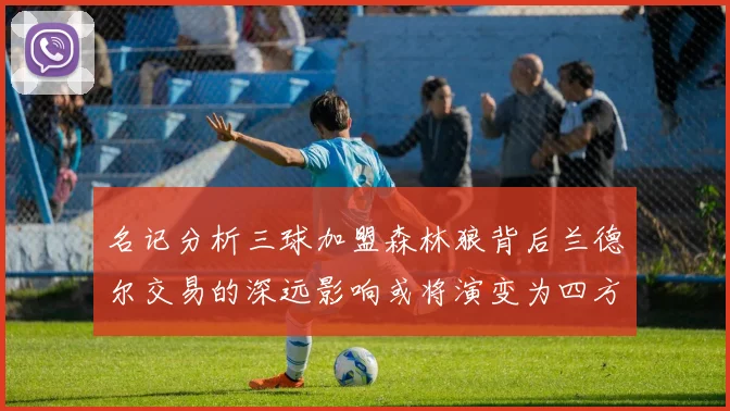 名记分析三球加盟森林狼背后兰德尔交易的深远影响或将演变为四方交易