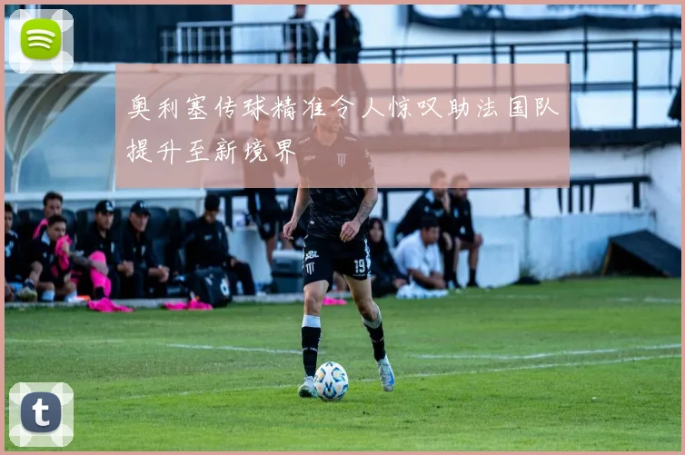 奥利塞传球精准令人惊叹助法国队提升至新境界
