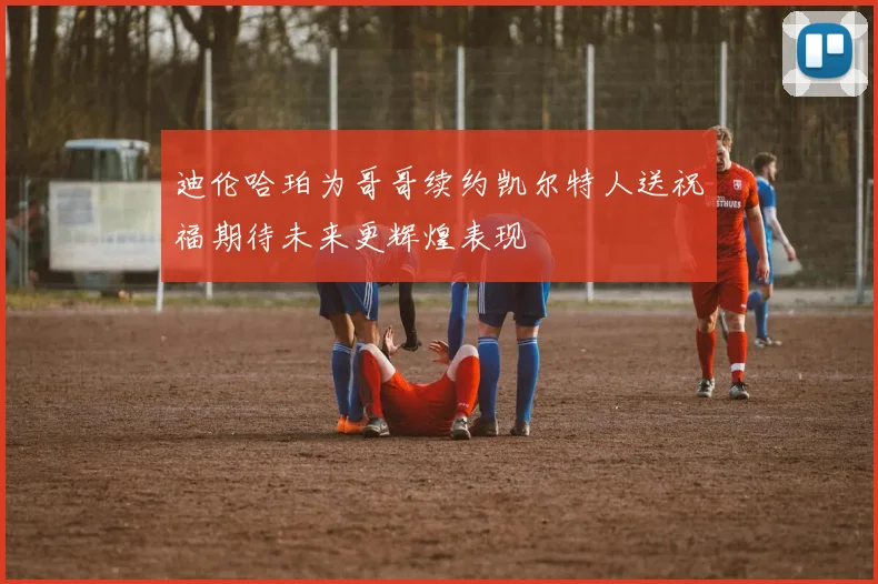 迪伦哈珀为哥哥续约凯尔特人送祝福期待未来更辉煌表现