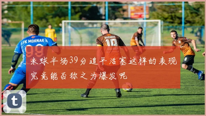 米球半场39分追平活塞这样的表现究竟能否称之为爆发呢
