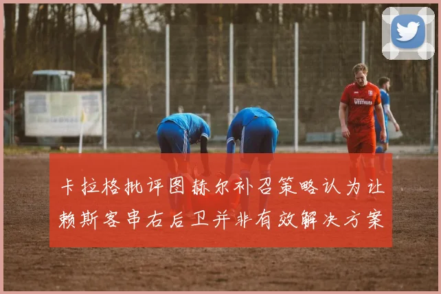 卡拉格批评图赫尔补召策略认为让赖斯客串右后卫并非有效解决方案