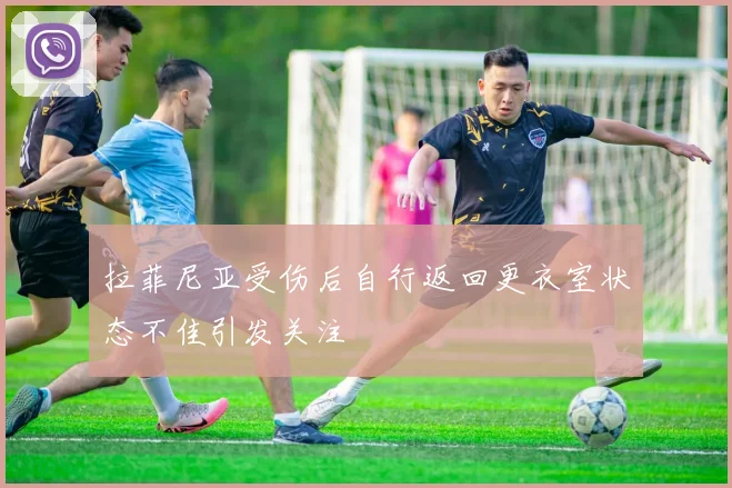 拉菲尼亚受伤后自行返回更衣室状态不佳引发关注