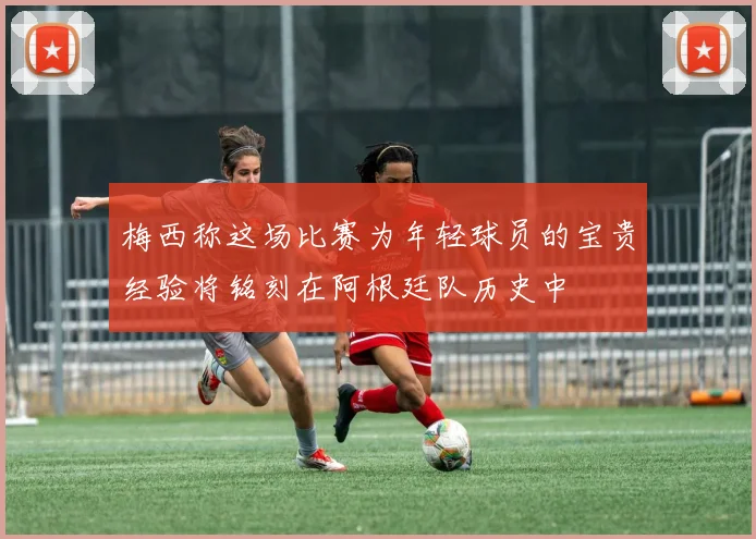 梅西称这场比赛为年轻球员的宝贵经验将铭刻在阿根廷队历史中