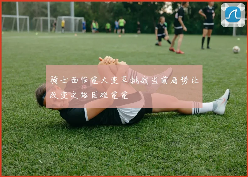 骑士面临重大变革挑战当前局势让改变之路困难重重