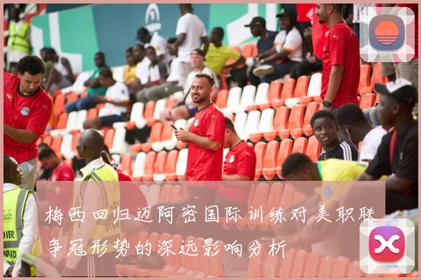 梅西回归迈阿密国际训练对美职联争冠形势的深远影响分析