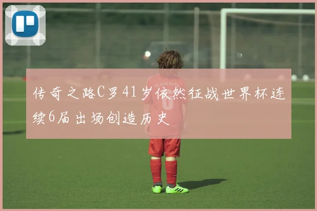 传奇之路C罗41岁依然征战世界杯连续6届出场创造历史